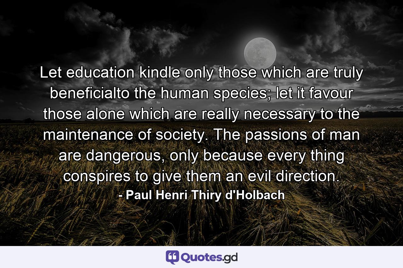 Let education kindle only those which are truly beneficialto the human species; let it favour those alone which are really necessary to the maintenance of society. The passions of man are dangerous, only because every thing conspires to give them an evil direction. - Quote by Paul Henri Thiry d'Holbach