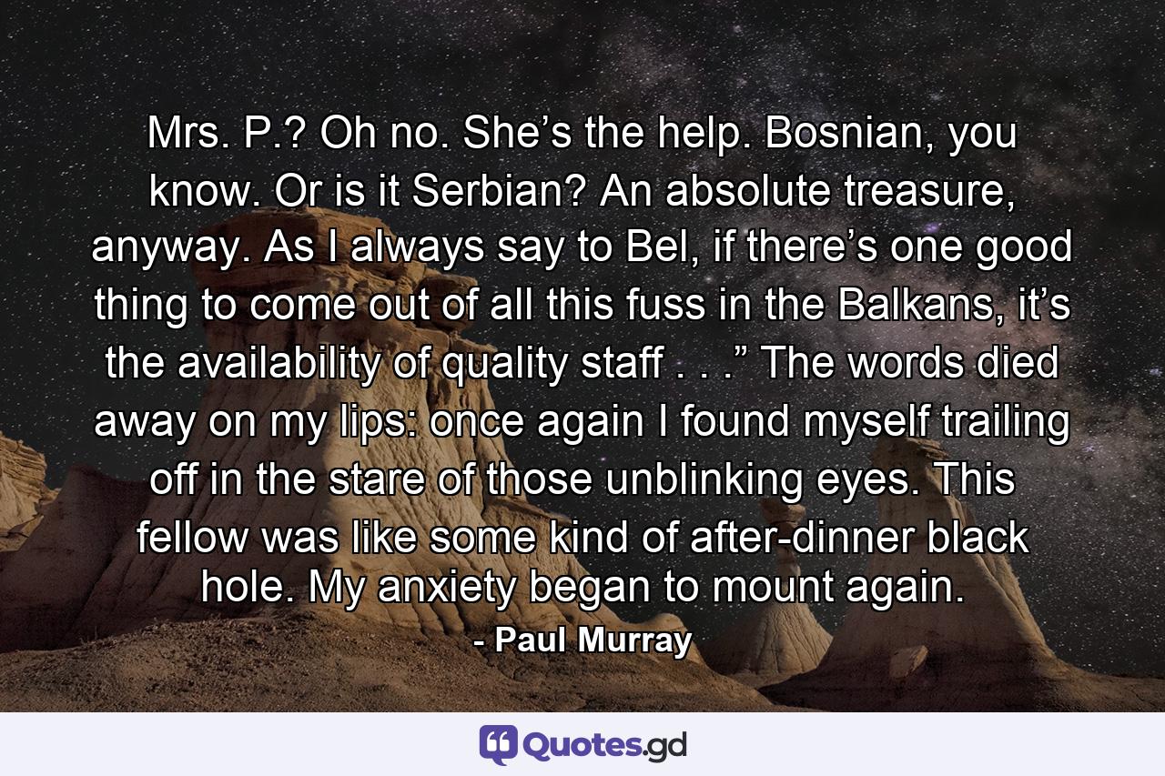 Mrs. P.? Oh no. She’s the help. Bosnian, you know. Or is it Serbian? An absolute treasure, anyway. As I always say to Bel, if there’s one good thing to come out of all this fuss in the Balkans, it’s the availability of quality staff . . .” The words died away on my lips: once again I found myself trailing off in the stare of those unblinking eyes. This fellow was like some kind of after-dinner black hole. My anxiety began to mount again. - Quote by Paul Murray