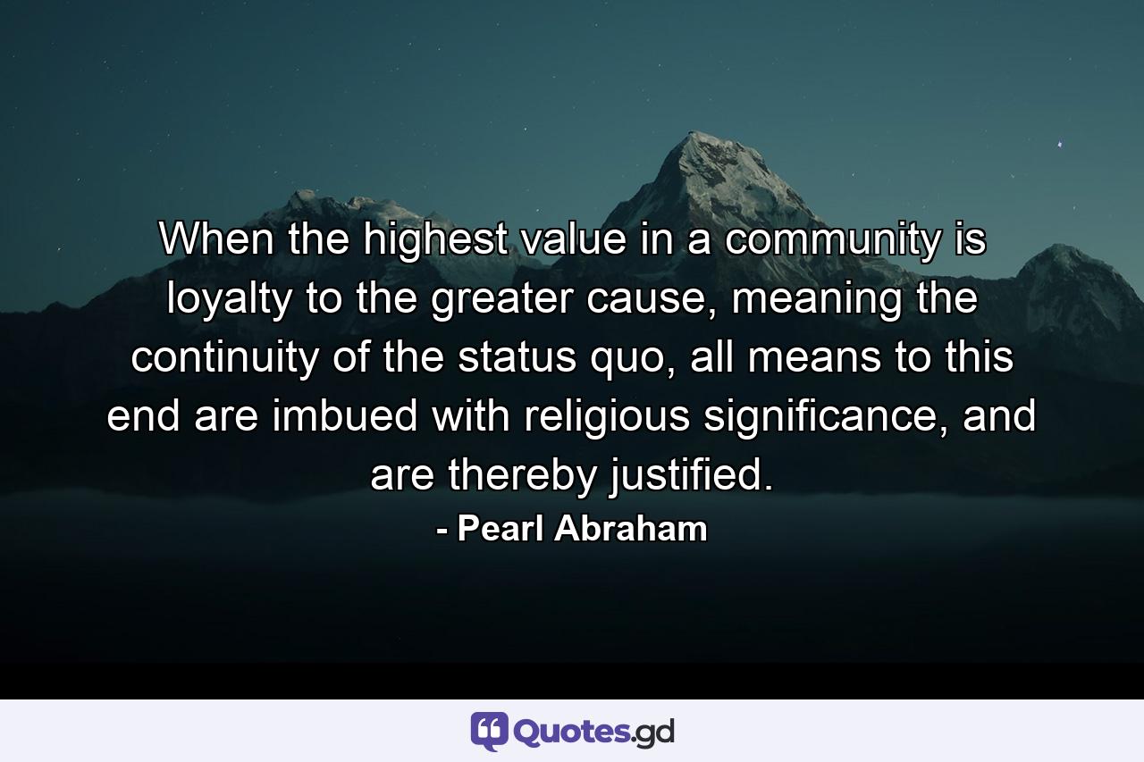 When the highest value in a community is loyalty to the greater cause, meaning the continuity of the status quo, all means to this end are imbued with religious significance, and are thereby justified. - Quote by Pearl Abraham