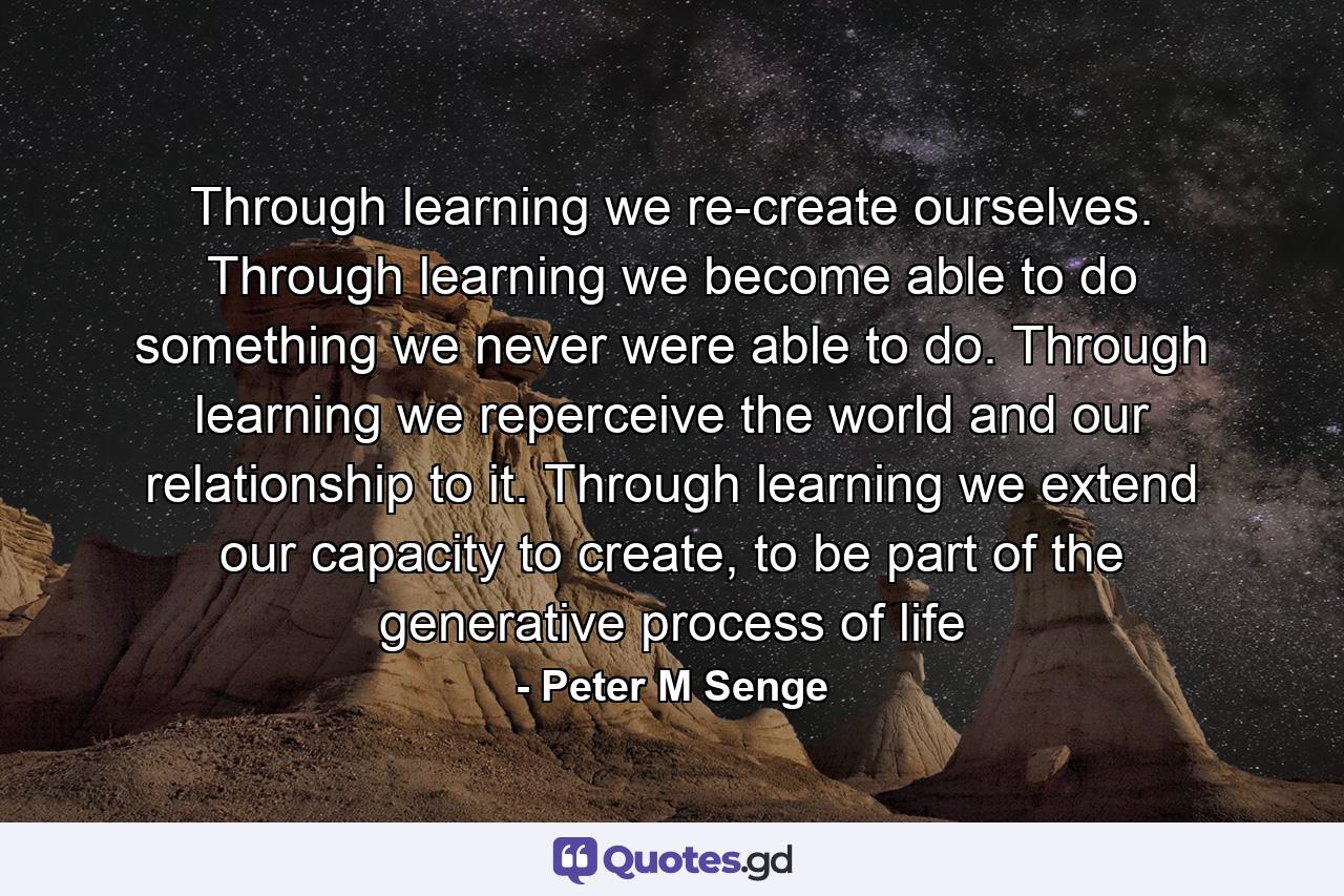 Through learning we re-create ourselves. Through learning we become able to do something we never were able to do. Through learning we reperceive the world and our relationship to it. Through learning we extend our capacity to create, to be part of the generative process of life - Quote by Peter M Senge