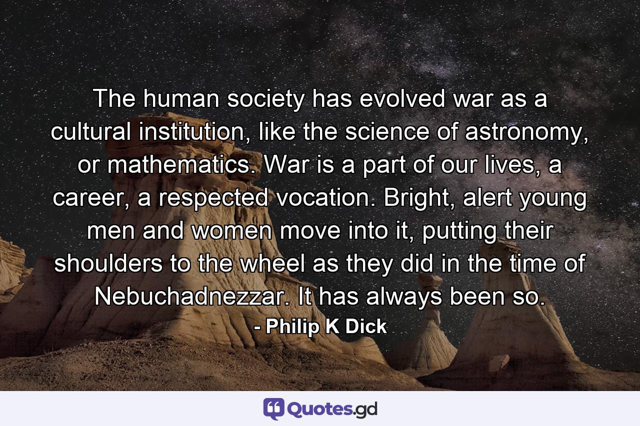 The human society has evolved war as a cultural institution, like the science of astronomy, or mathematics. War is a part of our lives, a career, a respected vocation. Bright, alert young men and women move into it, putting their shoulders to the wheel as they did in the time of Nebuchadnezzar. It has always been so. - Quote by Philip K Dick