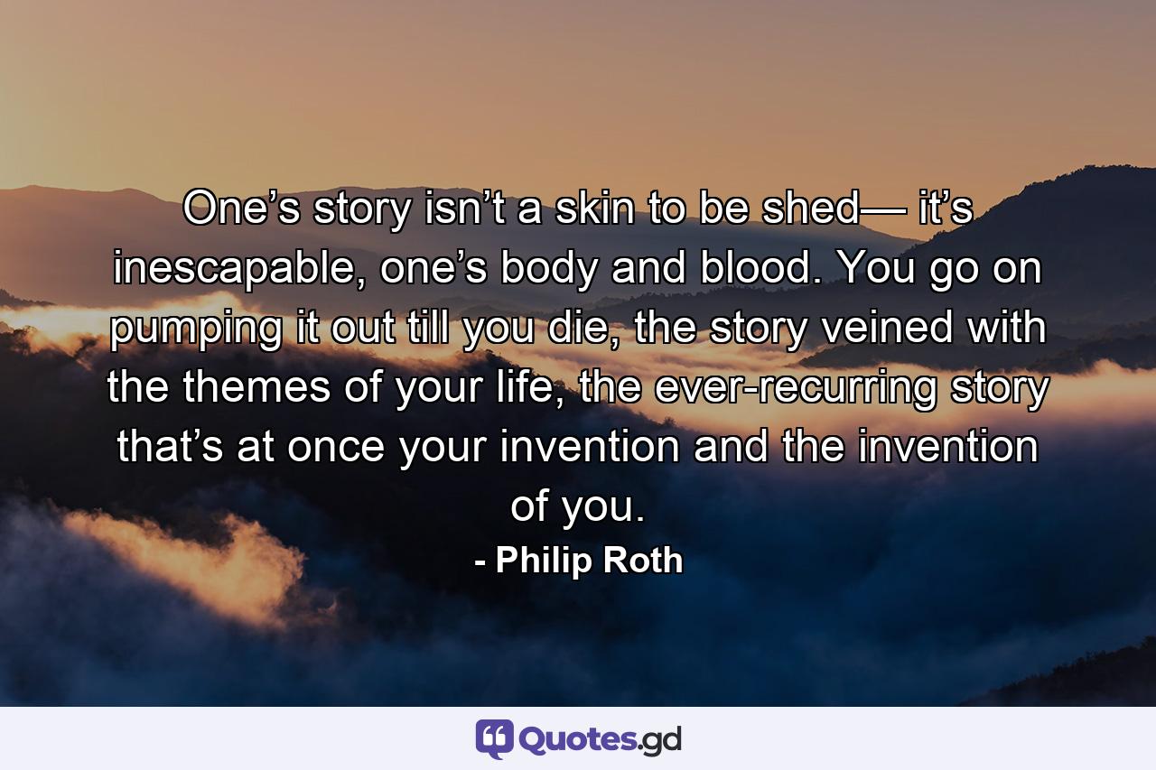 One’s story isn’t a skin to be shed— it’s inescapable, one’s body and blood. You go on pumping it out till you die, the story veined with the themes of your life, the ever-recurring story that’s at once your invention and the invention of you. - Quote by Philip Roth