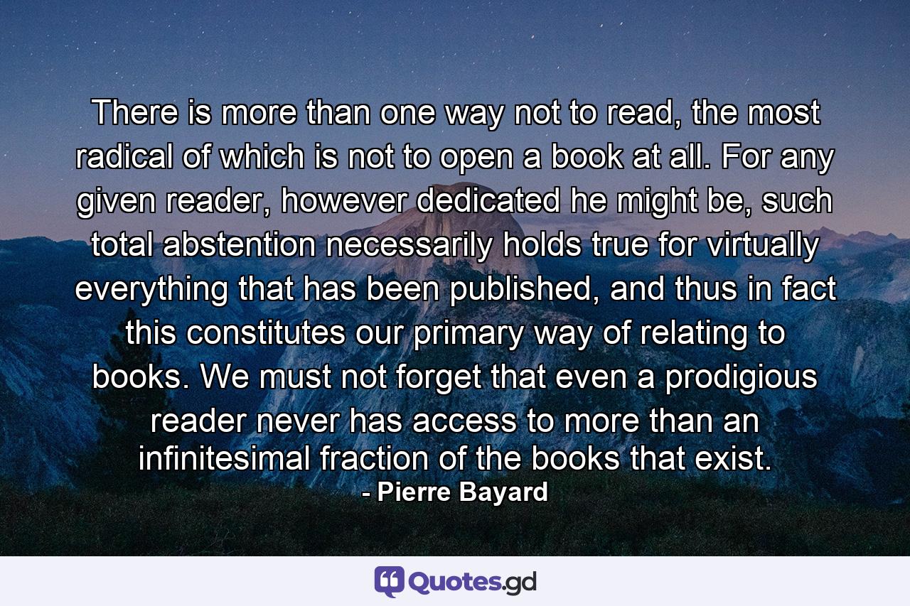 There is more than one way not to read, the most radical of which is not to open a book at all. For any given reader, however dedicated he might be, such total abstention necessarily holds true for virtually everything that has been published, and thus in fact this constitutes our primary way of relating to books. We must not forget that even a prodigious reader never has access to more than an infinitesimal fraction of the books that exist. - Quote by Pierre Bayard