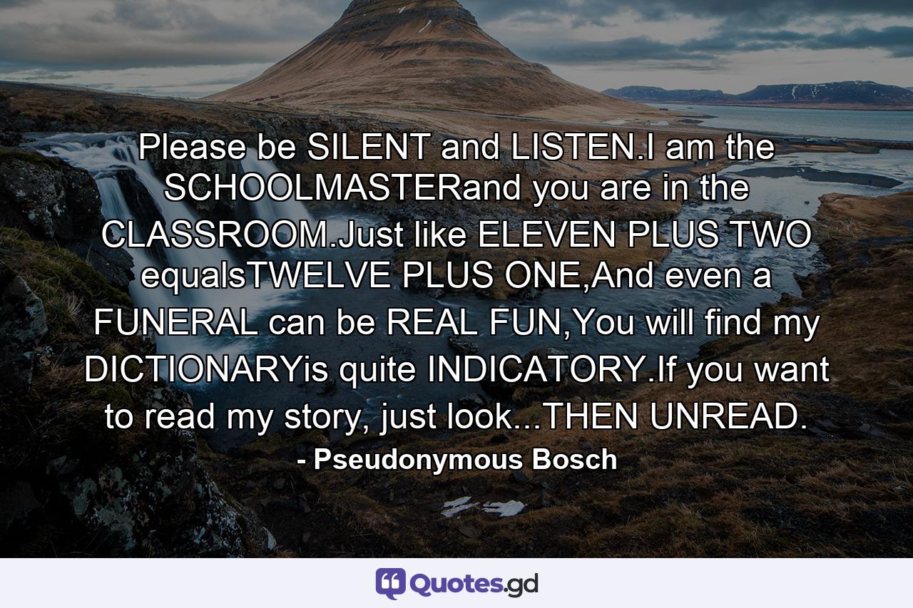 Please be SILENT and LISTEN.I am the SCHOOLMASTERand you are in the CLASSROOM.Just like ELEVEN PLUS TWO equalsTWELVE PLUS ONE,And even a FUNERAL can be REAL FUN,You will find my DICTIONARYis quite INDICATORY.If you want to read my story, just look...THEN UNREAD. - Quote by Pseudonymous Bosch