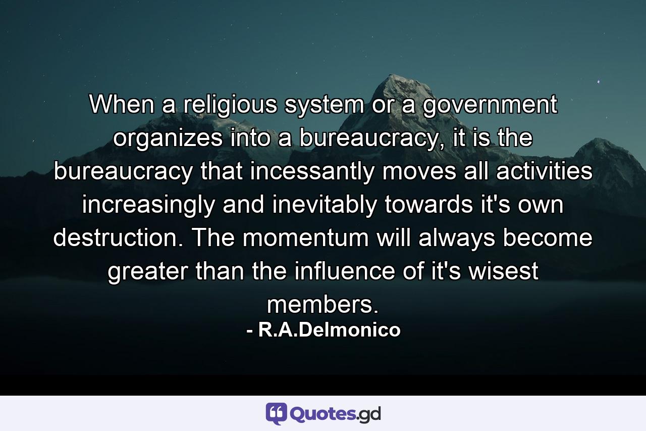 When a religious system or a government organizes into a bureaucracy, it is the bureaucracy that incessantly moves all activities increasingly and inevitably towards it's own destruction. The momentum will always become greater than the influence of it's wisest members. - Quote by R.A.Delmonico