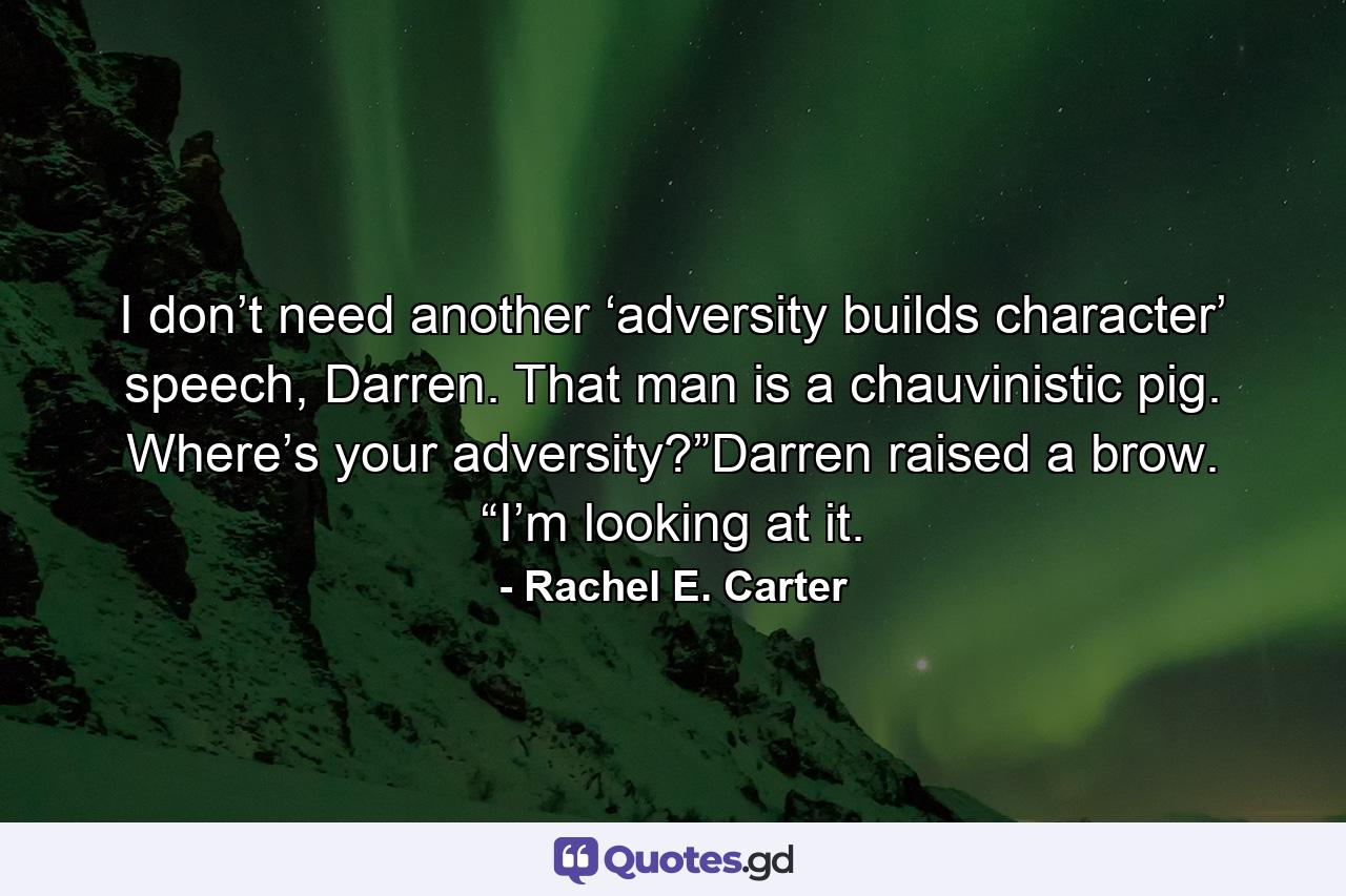 I don’t need another ‘adversity builds character’ speech, Darren. That man is a chauvinistic pig. Where’s your adversity?”Darren raised a brow. “I’m looking at it. - Quote by Rachel E. Carter