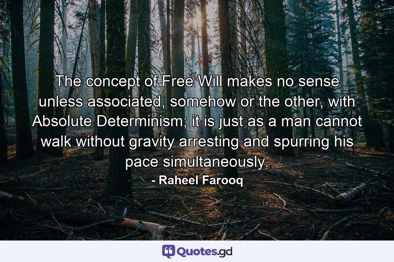 The concept of Free Will makes no sense unless associated, somehow or the other, with Absolute Determinism; it is just as a man cannot walk without gravity arresting and spurring his pace simultaneously. - Quote by Raheel Farooq