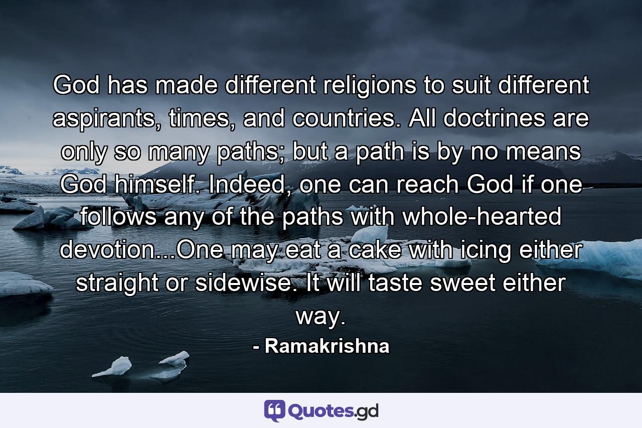 God has made different religions to suit different aspirants, times, and countries. All doctrines are only so many paths; but a path is by no means God himself. Indeed, one can reach God if one follows any of the paths with whole-hearted devotion...One may eat a cake with icing either straight or sidewise. It will taste sweet either way. - Quote by Ramakrishna