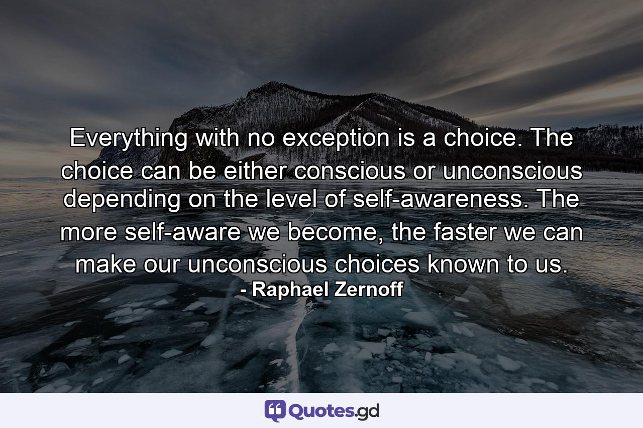 Everything with no exception is a choice. The choice can be either conscious or unconscious depending on the level of self-awareness. The more self-aware we become, the faster we can make our unconscious choices known to us. - Quote by Raphael Zernoff