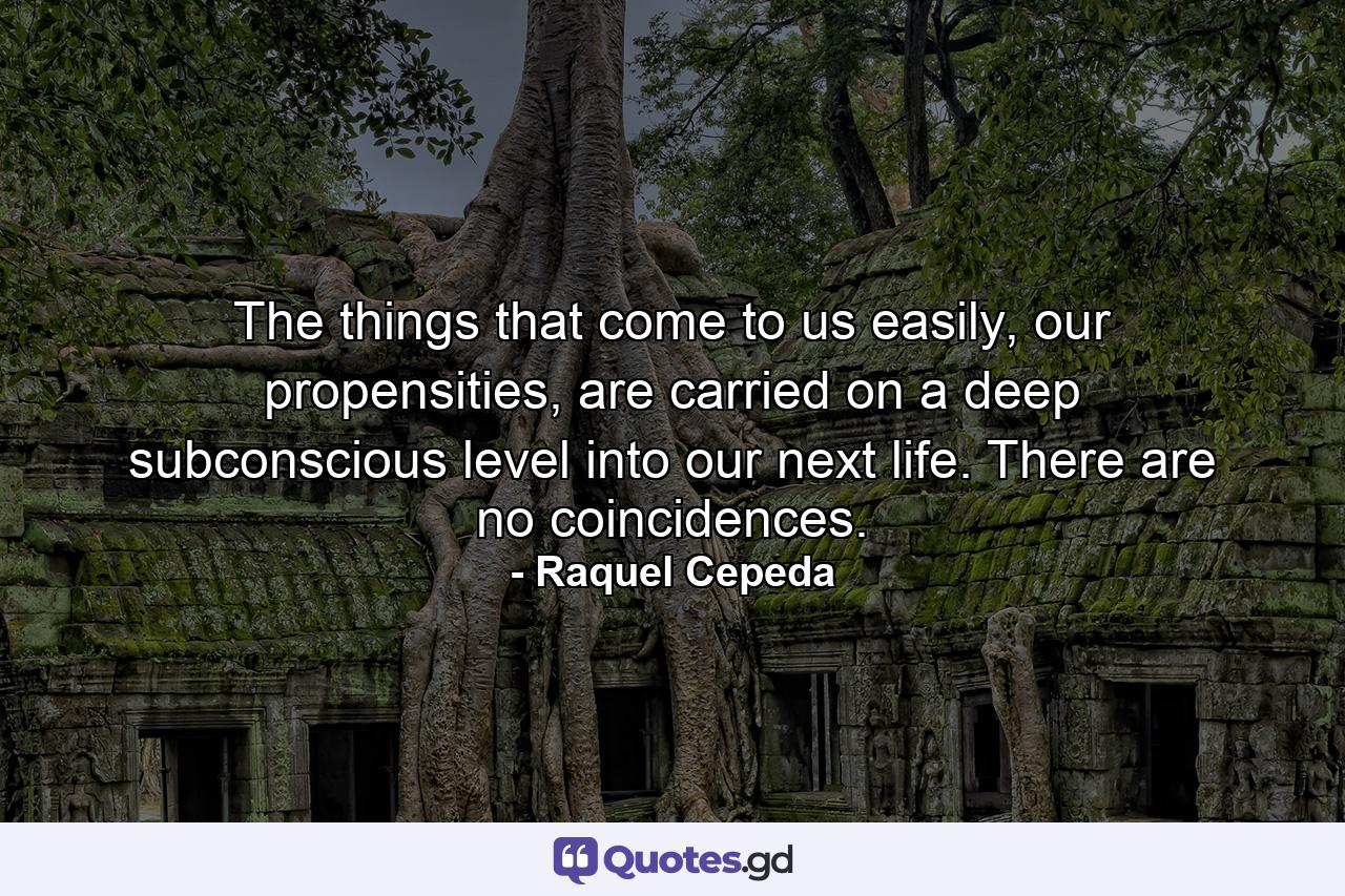 The things that come to us easily, our propensities, are carried on a deep subconscious level into our next life. There are no coincidences. - Quote by Raquel Cepeda