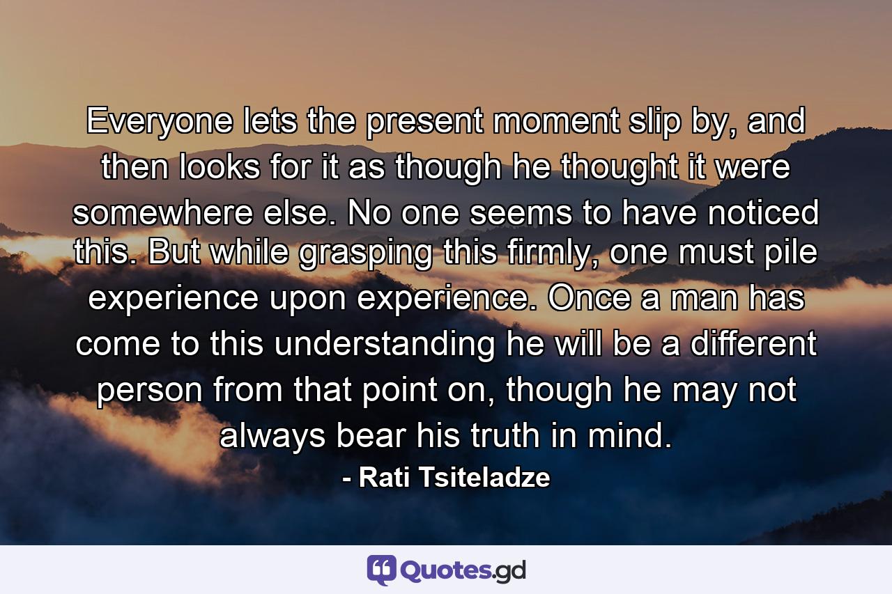 Everyone lets the present moment slip by, and then looks for it as though he thought it were somewhere else. No one seems to have noticed this. But while grasping this firmly, one must pile experience upon experience. Once a man has come to this understanding he will be a different person from that point on, though he may not always bear his truth in mind. - Quote by Rati Tsiteladze