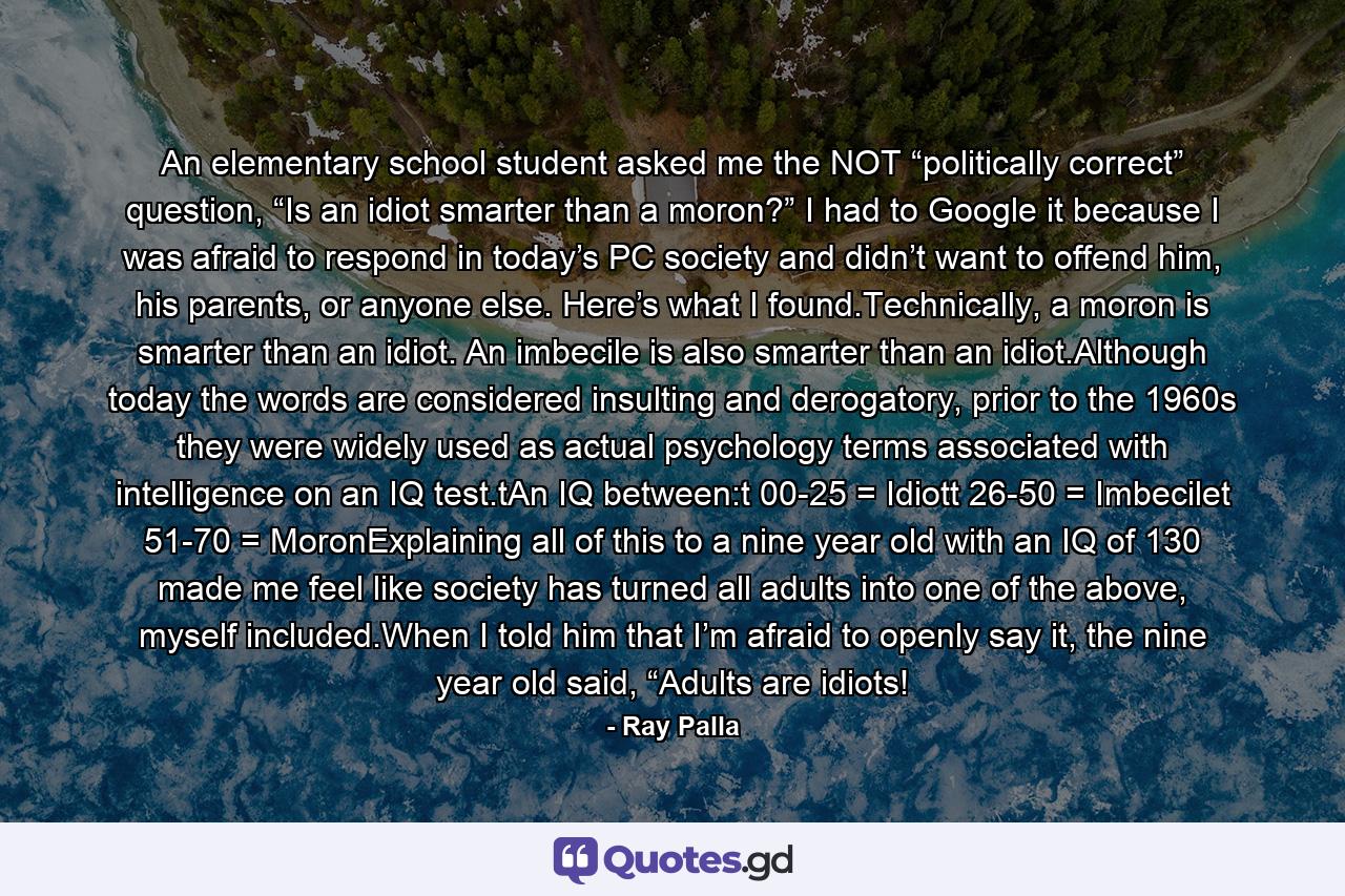 An elementary school student asked me the NOT “politically correct” question, “Is an idiot smarter than a moron?” I had to Google it because I was afraid to respond in today’s PC society and didn’t want to offend him, his parents, or anyone else. Here’s what I found.Technically, a moron is smarter than an idiot. An imbecile is also smarter than an idiot.Although today the words are considered insulting and derogatory, prior to the 1960s they were widely used as actual psychology terms associated with intelligence on an IQ test.tAn IQ between:t 00-25 = Idiott 26-50 = Imbecilet 51-70 = MoronExplaining all of this to a nine year old with an IQ of 130 made me feel like society has turned all adults into one of the above, myself included.When I told him that I’m afraid to openly say it, the nine year old said, “Adults are idiots! - Quote by Ray Palla