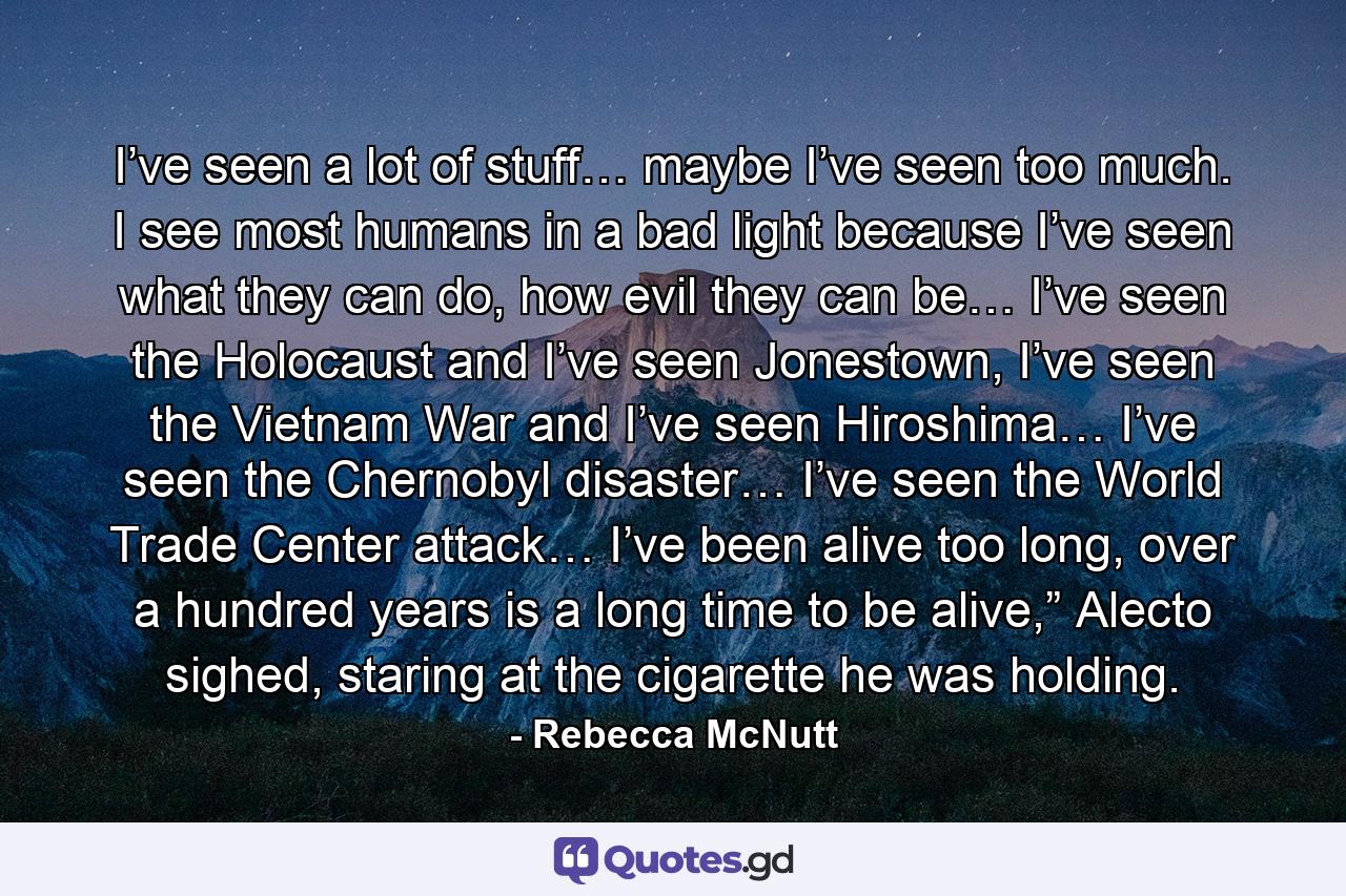 I’ve seen a lot of stuff… maybe I’ve seen too much. I see most humans in a bad light because I’ve seen what they can do, how evil they can be… I’ve seen the Holocaust and I’ve seen Jonestown, I’ve seen the Vietnam War and I’ve seen Hiroshima… I’ve seen the Chernobyl disaster… I’ve seen the World Trade Center attack… I’ve been alive too long, over a hundred years is a long time to be alive,” Alecto sighed, staring at the cigarette he was holding. - Quote by Rebecca McNutt