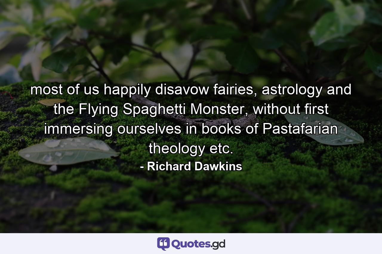 most of us happily disavow fairies, astrology and the Flying Spaghetti Monster, without first immersing ourselves in books of Pastafarian theology etc. - Quote by Richard Dawkins