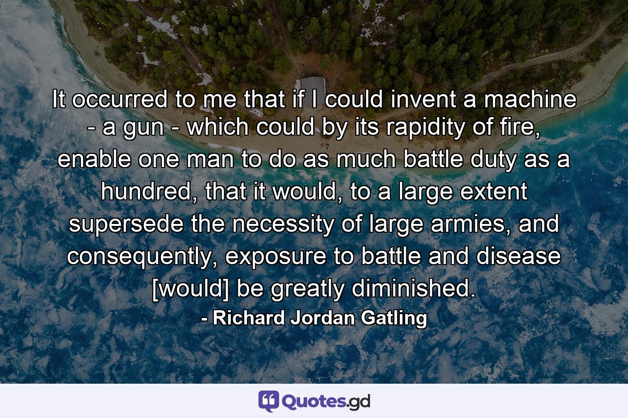 It occurred to me that if I could invent a machine - a gun - which could by its rapidity of fire, enable one man to do as much battle duty as a hundred, that it would, to a large extent supersede the necessity of large armies, and consequently, exposure to battle and disease [would] be greatly diminished. - Quote by Richard Jordan Gatling