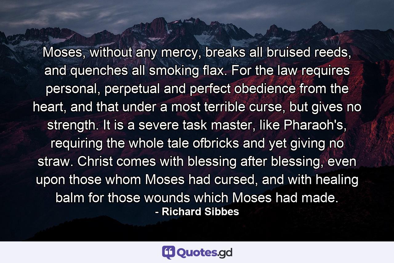 Moses, without any mercy, breaks all bruised reeds, and quenches all smoking flax. For the law requires personal, perpetual and perfect obedience from the heart, and that under a most terrible curse, but gives no strength. It is a severe task master, like Pharaoh's, requiring the whole tale ofbricks and yet giving no straw. Christ comes with blessing after blessing, even upon those whom Moses had cursed, and with healing balm for those wounds which Moses had made. - Quote by Richard Sibbes