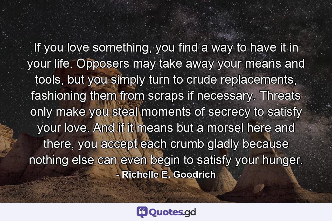 If you love something, you find a way to have it in your life. Opposers may take away your means and tools, but you simply turn to crude replacements, fashioning them from scraps if necessary. Threats only make you steal moments of secrecy to satisfy your love. And if it means but a morsel here and there, you accept each crumb gladly because nothing else can even begin to satisfy your hunger. - Quote by Richelle E. Goodrich