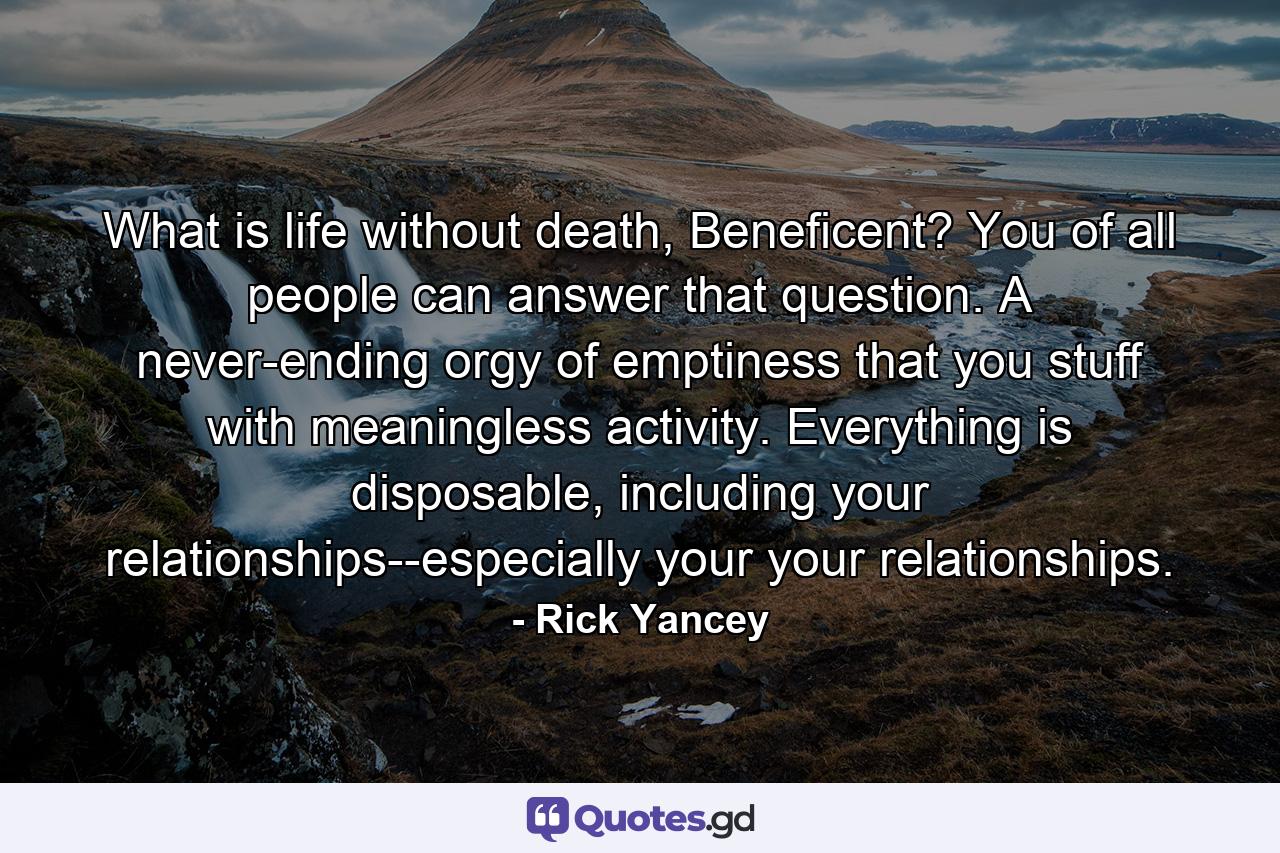 What is life without death, Beneficent? You of all people can answer that question. A never-ending orgy of emptiness that you stuff with meaningless activity. Everything is disposable, including your relationships--especially your your relationships. - Quote by Rick Yancey