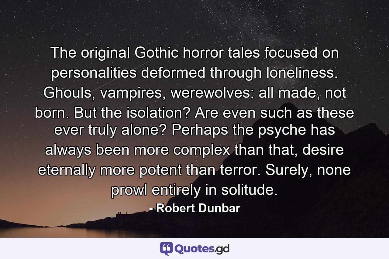 The original Gothic horror tales focused on personalities deformed through loneliness. Ghouls, vampires, werewolves: all made, not born. But the isolation? Are even such as these ever truly alone? Perhaps the psyche has always been more complex than that, desire eternally more potent than terror. Surely, none prowl entirely in solitude. - Quote by Robert Dunbar