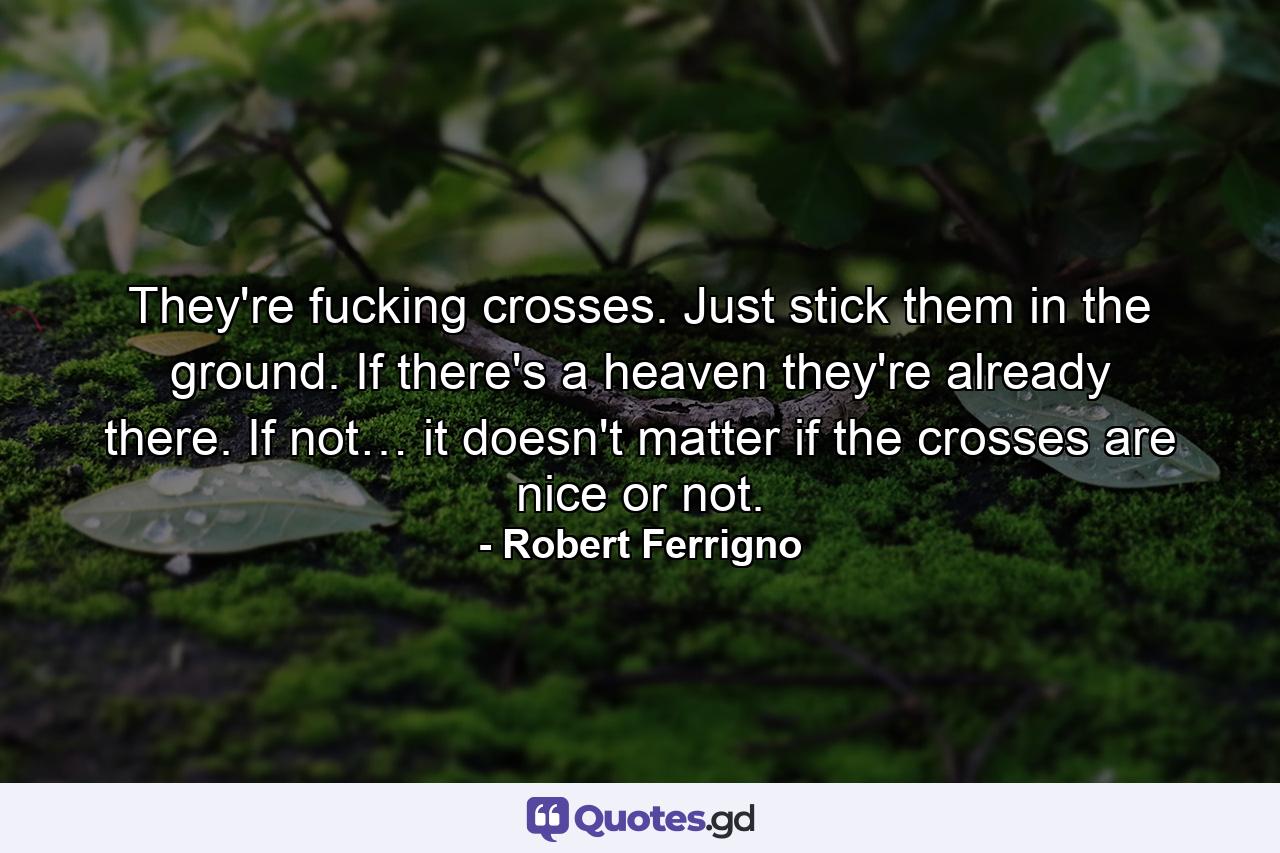 They're fucking crosses. Just stick them in the ground. If there's a heaven they're already there. If not… it doesn't matter if the crosses are nice or not. - Quote by Robert Ferrigno