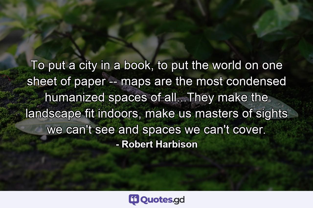 To put a city in a book, to put the world on one sheet of paper -- maps are the most condensed humanized spaces of all...They make the landscape fit indoors, make us masters of sights we can't see and spaces we can't cover. - Quote by Robert Harbison