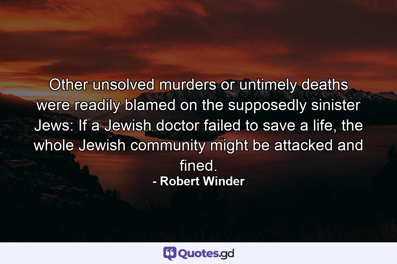 Other unsolved murders or untimely deaths were readily blamed on the supposedly sinister Jews: If a Jewish doctor failed to save a life, the whole Jewish community might be attacked and fined. - Quote by Robert Winder