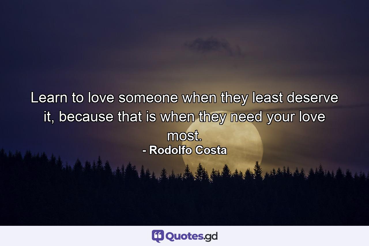 Learn to love someone when they least deserve it, because that is when they need your love most. - Quote by Rodolfo Costa