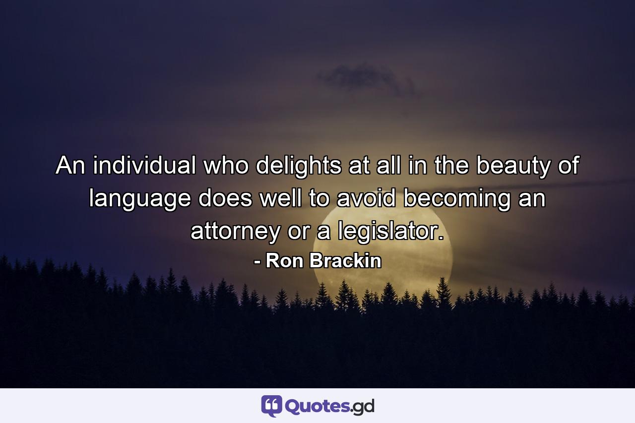 An individual who delights at all in the beauty of language does well to avoid becoming an attorney or a legislator. - Quote by Ron Brackin