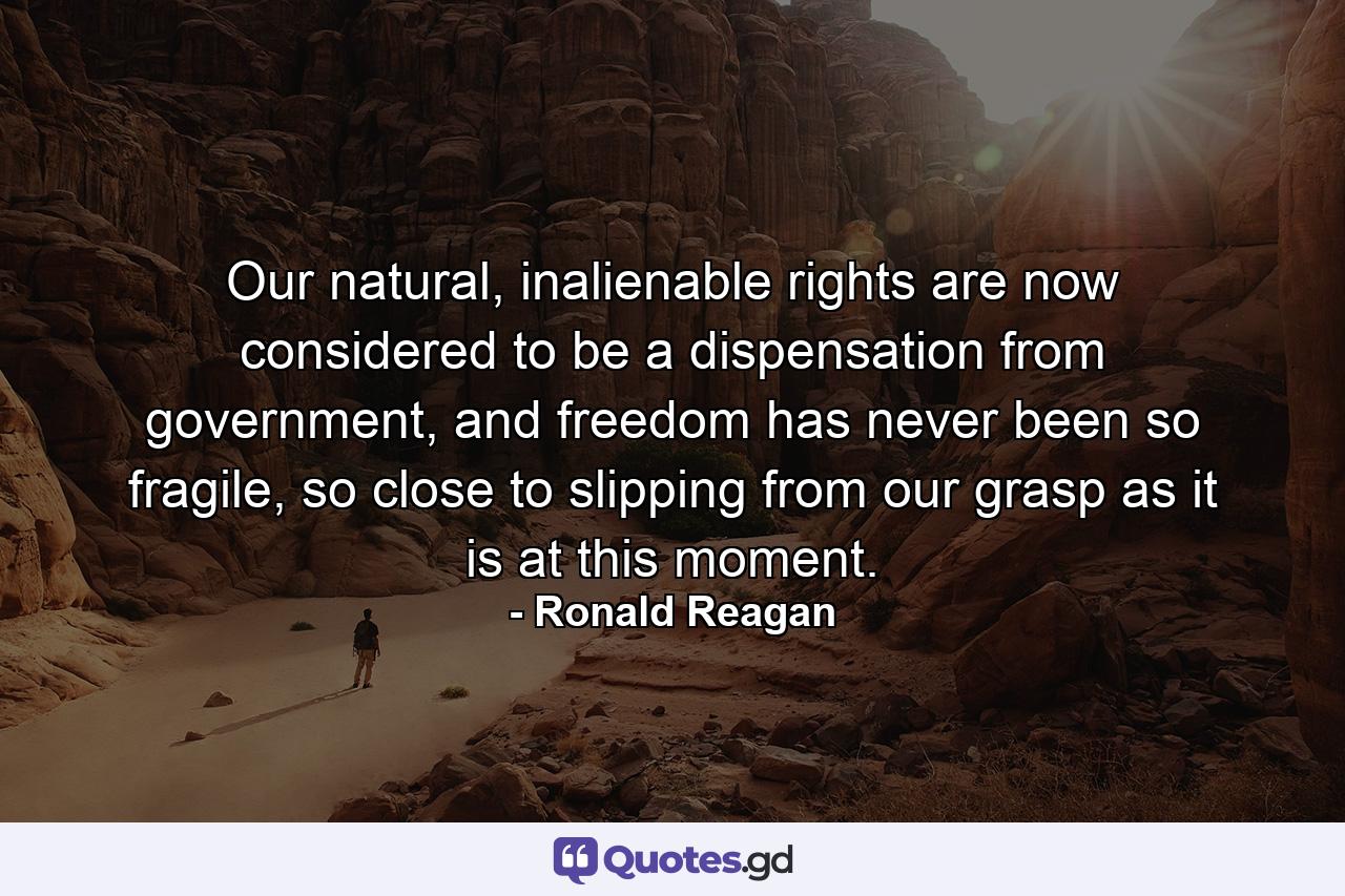 Our natural, inalienable rights are now considered to be a dispensation from government, and freedom has never been so fragile, so close to slipping from our grasp as it is at this moment. - Quote by Ronald Reagan