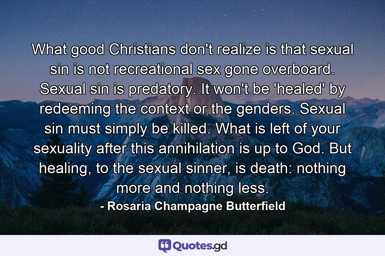 What good Christians don't realize is that sexual sin is not recreational sex gone overboard. Sexual sin is predatory. It won't be 'healed' by redeeming the context or the genders. Sexual sin must simply be killed. What is left of your sexuality after this annihilation is up to God. But healing, to the sexual sinner, is death: nothing more and nothing less. - Quote by Rosaria Champagne Butterfield