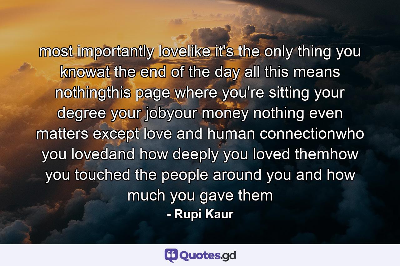 most importantly lovelike it's the only thing you knowat the end of the day all this means nothingthis page where you're sitting your degree your jobyour money nothing even matters except love and human connectionwho you lovedand how deeply you loved themhow you touched the people around you and how much you gave them - Quote by Rupi Kaur