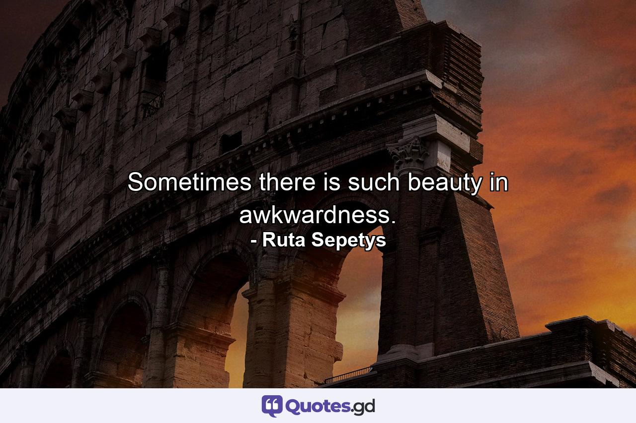 Sometimes there is such beauty in awkwardness. - Quote by Ruta Sepetys