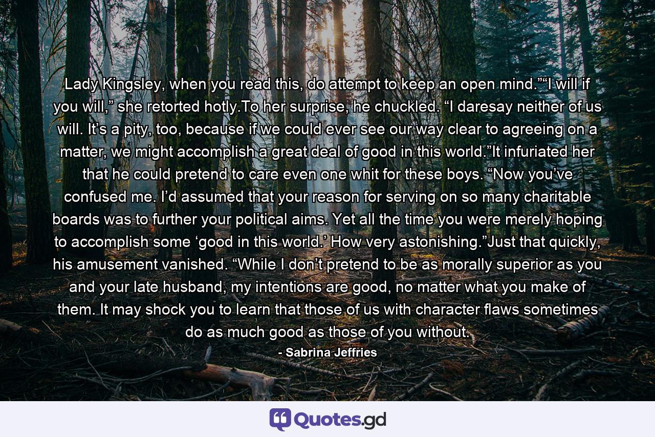 Lady Kingsley, when you read this, do attempt to keep an open mind.”“I will if you will,” she retorted hotly.To her surprise, he chuckled. “I daresay neither of us will. It’s a pity, too, because if we could ever see our way clear to agreeing on a matter, we might accomplish a great deal of good in this world.”It infuriated her that he could pretend to care even one whit for these boys. “Now you’ve confused me. I’d assumed that your reason for serving on so many charitable boards was to further your political aims. Yet all the time you were merely hoping to accomplish some ‘good in this world.’ How very astonishing.”Just that quickly, his amusement vanished. “While I don’t pretend to be as morally superior as you and your late husband, my intentions are good, no matter what you make of them. It may shock you to learn that those of us with character flaws sometimes do as much good as those of you without. - Quote by Sabrina Jeffries