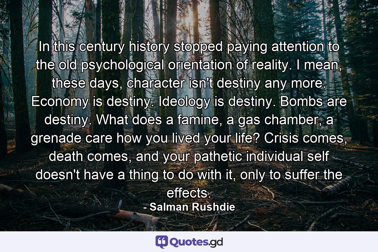 In this century history stopped paying attention to the old psychological orientation of reality. I mean, these days, character isn't destiny any more. Economy is destiny. Ideology is destiny. Bombs are destiny. What does a famine, a gas chamber, a grenade care how you lived your life? Crisis comes, death comes, and your pathetic individual self doesn't have a thing to do with it, only to suffer the effects. - Quote by Salman Rushdie