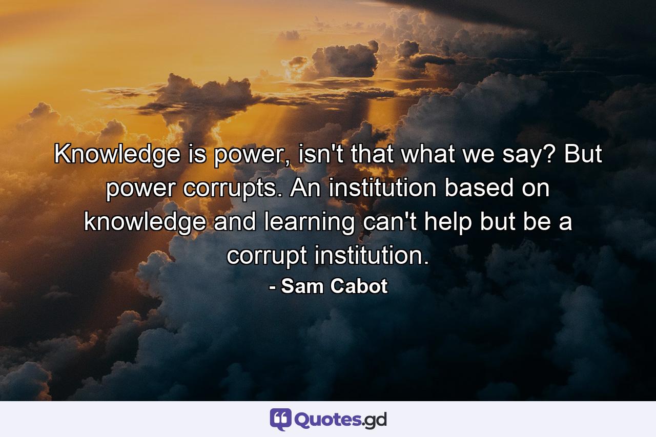 Knowledge is power, isn't that what we say? But power corrupts. An institution based on knowledge and learning can't help but be a corrupt institution. - Quote by Sam Cabot