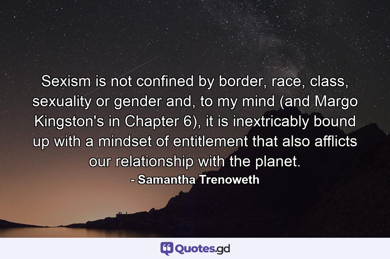 Sexism is not confined by border, race, class, sexuality or gender and, to my mind (and Margo Kingston's in Chapter 6), it is inextricably bound up with a mindset of entitlement that also afflicts our relationship with the planet. - Quote by Samantha Trenoweth