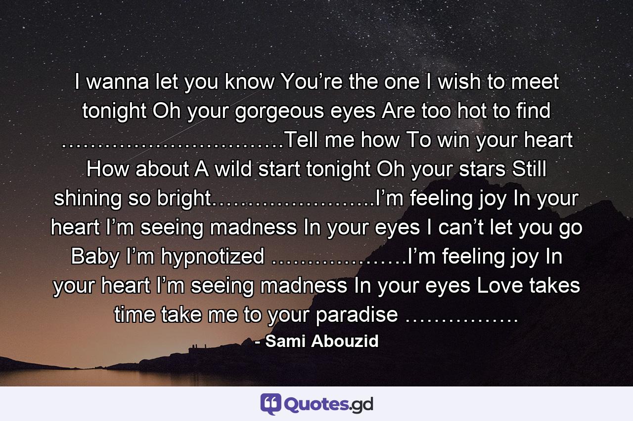 I wanna let you know You’re the one I wish to meet tonight Oh your gorgeous eyes Are too hot to find ………………………….Tell me how To win your heart How about A wild start tonight Oh your stars Still shining so bright…………………..I’m feeling joy In your heart I’m seeing madness In your eyes I can’t let you go Baby I’m hypnotized ……………….I’m feeling joy In your heart I’m seeing madness In your eyes Love takes time take me to your paradise ……………. - Quote by Sami Abouzid