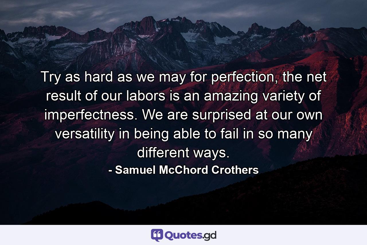 Try as hard as we may for perfection, the net result of our labors is an amazing variety of imperfectness. We are surprised at our own versatility in being able to fail in so many different ways. - Quote by Samuel McChord Crothers