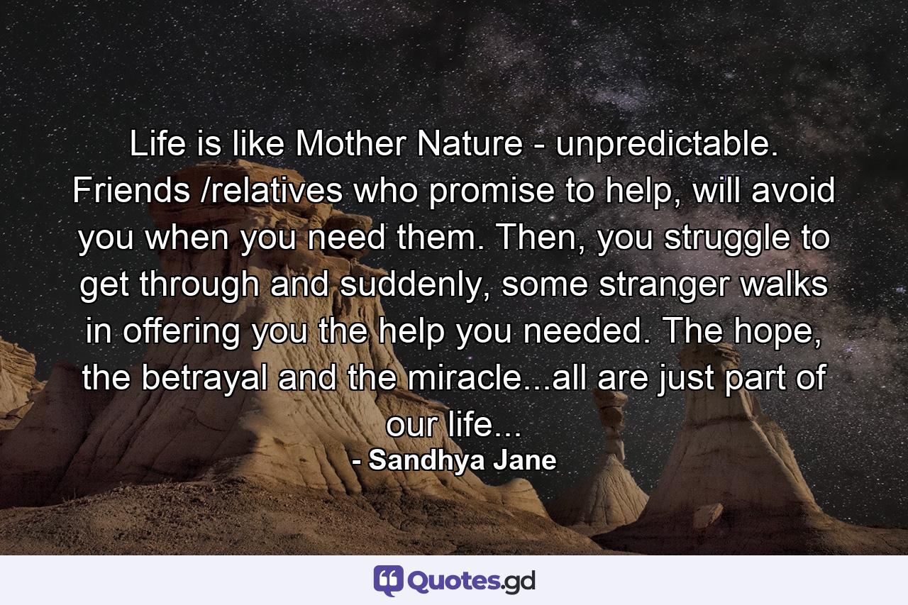 Life is like Mother Nature - unpredictable. Friends /relatives who promise to help, will avoid you when you need them. Then, you struggle to get through and suddenly, some stranger walks in offering you the help you needed. The hope, the betrayal and the miracle...all are just part of our life... - Quote by Sandhya Jane