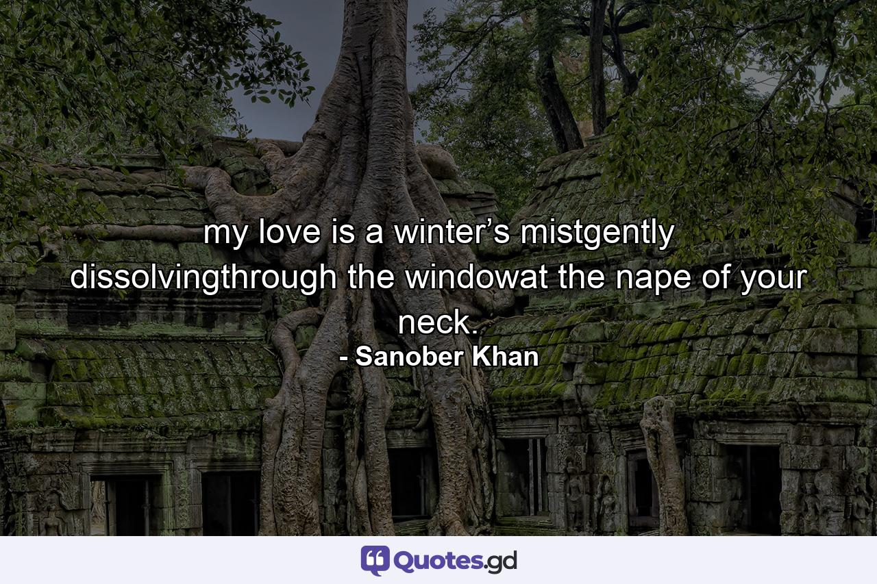 my love is a winter’s mistgently dissolvingthrough the windowat the nape of your neck. - Quote by Sanober Khan