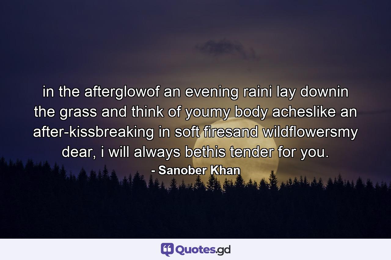 in the afterglowof an evening raini lay downin the grass and think of youmy body acheslike an after-kissbreaking in soft firesand wildflowersmy dear, i will always bethis tender for you. - Quote by Sanober Khan