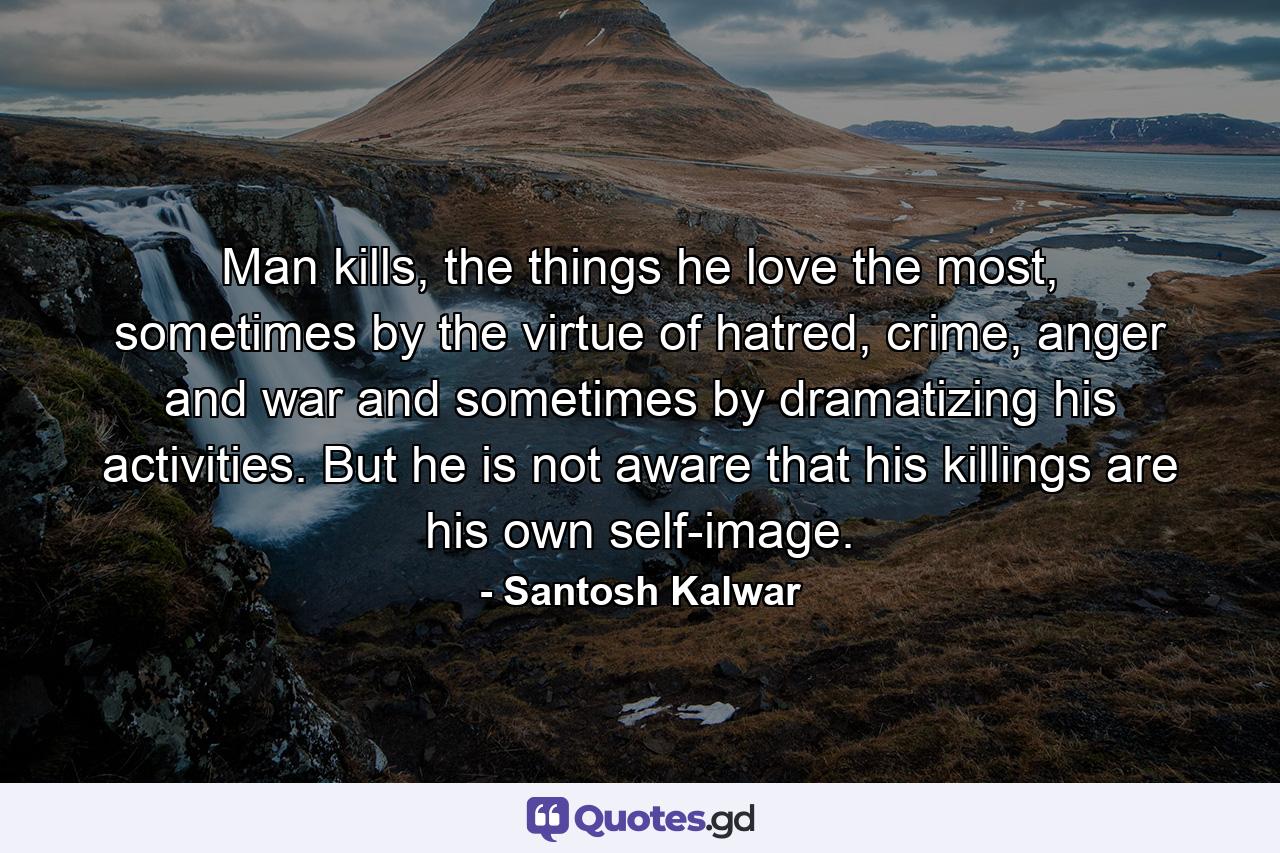 Man kills, the things he love the most, sometimes by the virtue of hatred, crime, anger and war and sometimes by dramatizing his activities. But he is not aware that his killings are his own self-image. - Quote by Santosh Kalwar