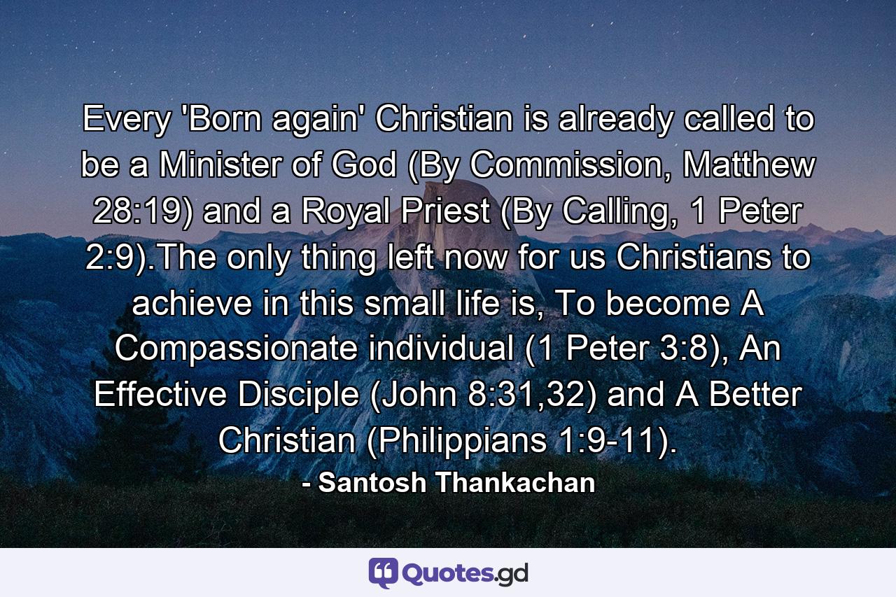 Every 'Born again' Christian is already called to be a Minister of God (By Commission, Matthew 28:19) and a Royal Priest (By Calling, 1 Peter 2:9).The only thing left now for us Christians to achieve in this small life is, To become A Compassionate individual (1 Peter 3:8), An Effective Disciple (John 8:31,32) and A Better Christian (Philippians 1:9-11). - Quote by Santosh Thankachan