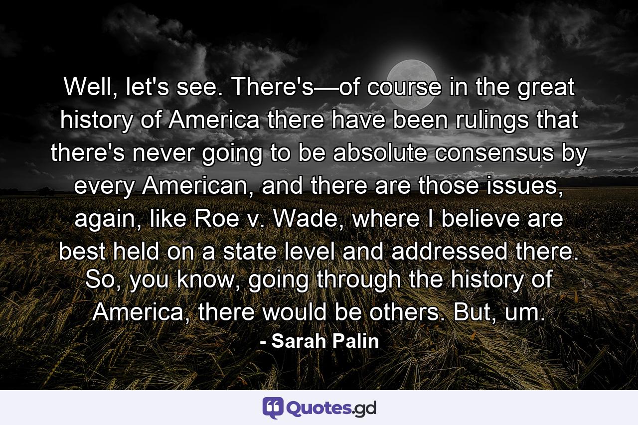 Well, let's see. There's—of course in the great history of America there have been rulings that there's never going to be absolute consensus by every American, and there are those issues, again, like Roe v. Wade, where I believe are best held on a state level and addressed there. So, you know, going through the history of America, there would be others. But, um. - Quote by Sarah Palin