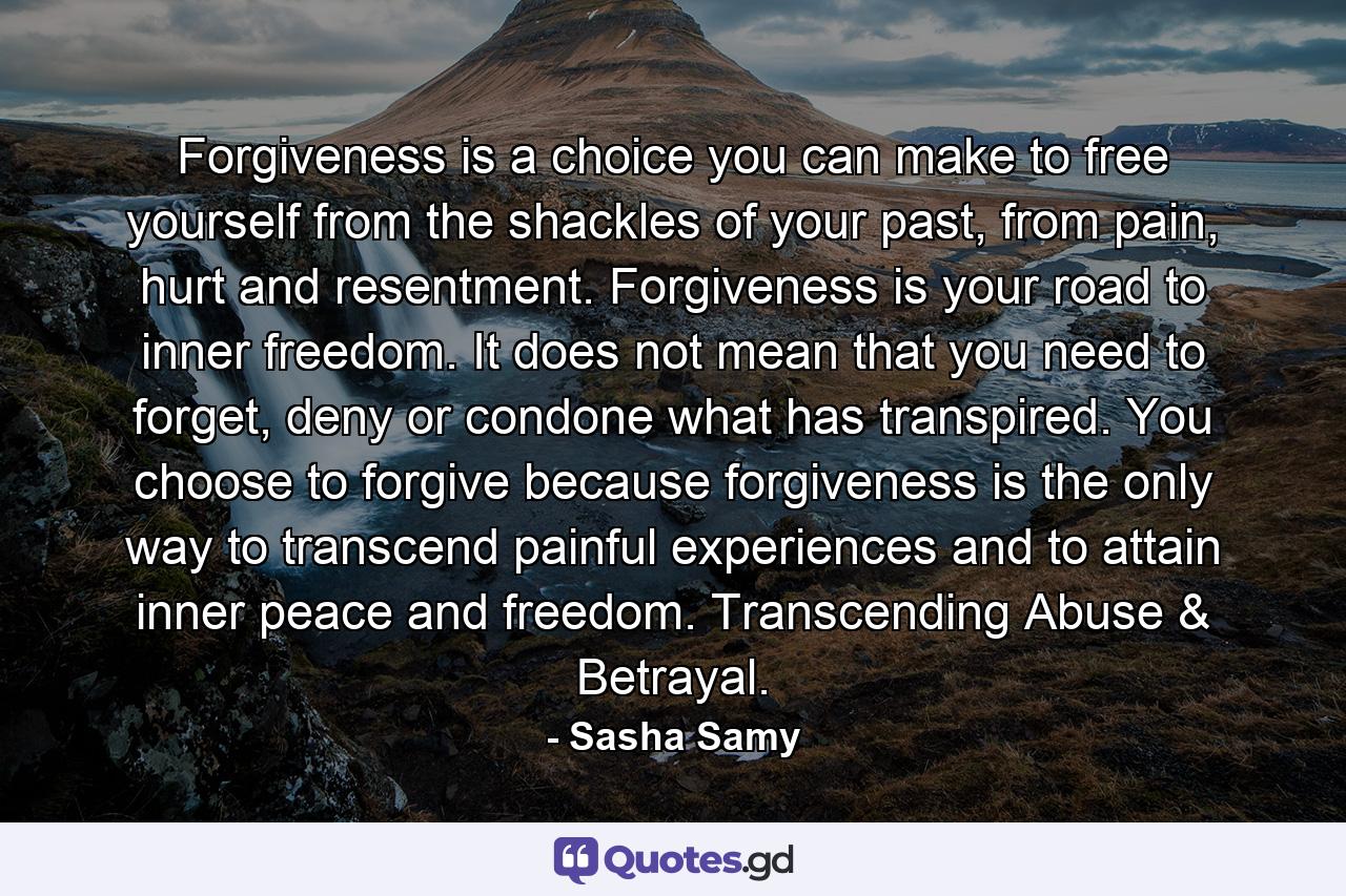 Forgiveness is a choice you can make to free yourself from the shackles of your past, from pain, hurt and resentment. Forgiveness is your road to inner freedom. It does not mean that you need to forget, deny or condone what has transpired. You choose to forgive because forgiveness is the only way to transcend painful experiences and to attain inner peace and freedom. Transcending Abuse & Betrayal. - Quote by Sasha Samy