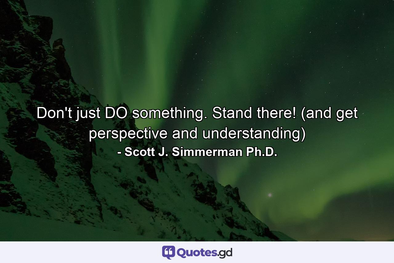 Don't just DO something. Stand there! (and get perspective and understanding) - Quote by Scott J. Simmerman Ph.D.