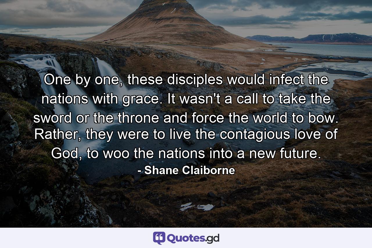 One by one, these disciples would infect the nations with grace. It wasn't a call to take the sword or the throne and force the world to bow. Rather, they were to live the contagious love of God, to woo the nations into a new future. - Quote by Shane Claiborne