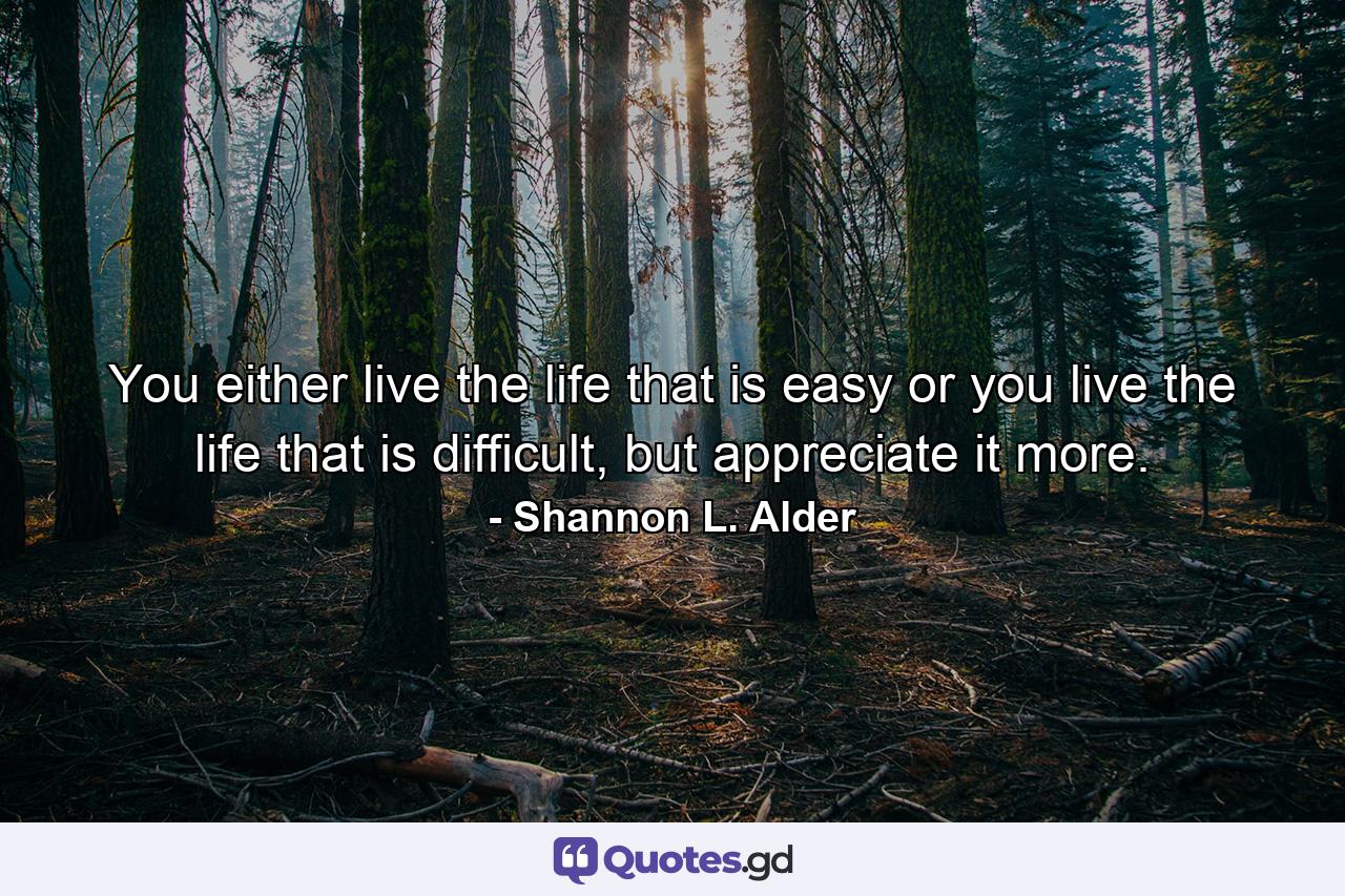 You either live the life that is easy or you live the life that is difficult, but appreciate it more. - Quote by Shannon L. Alder