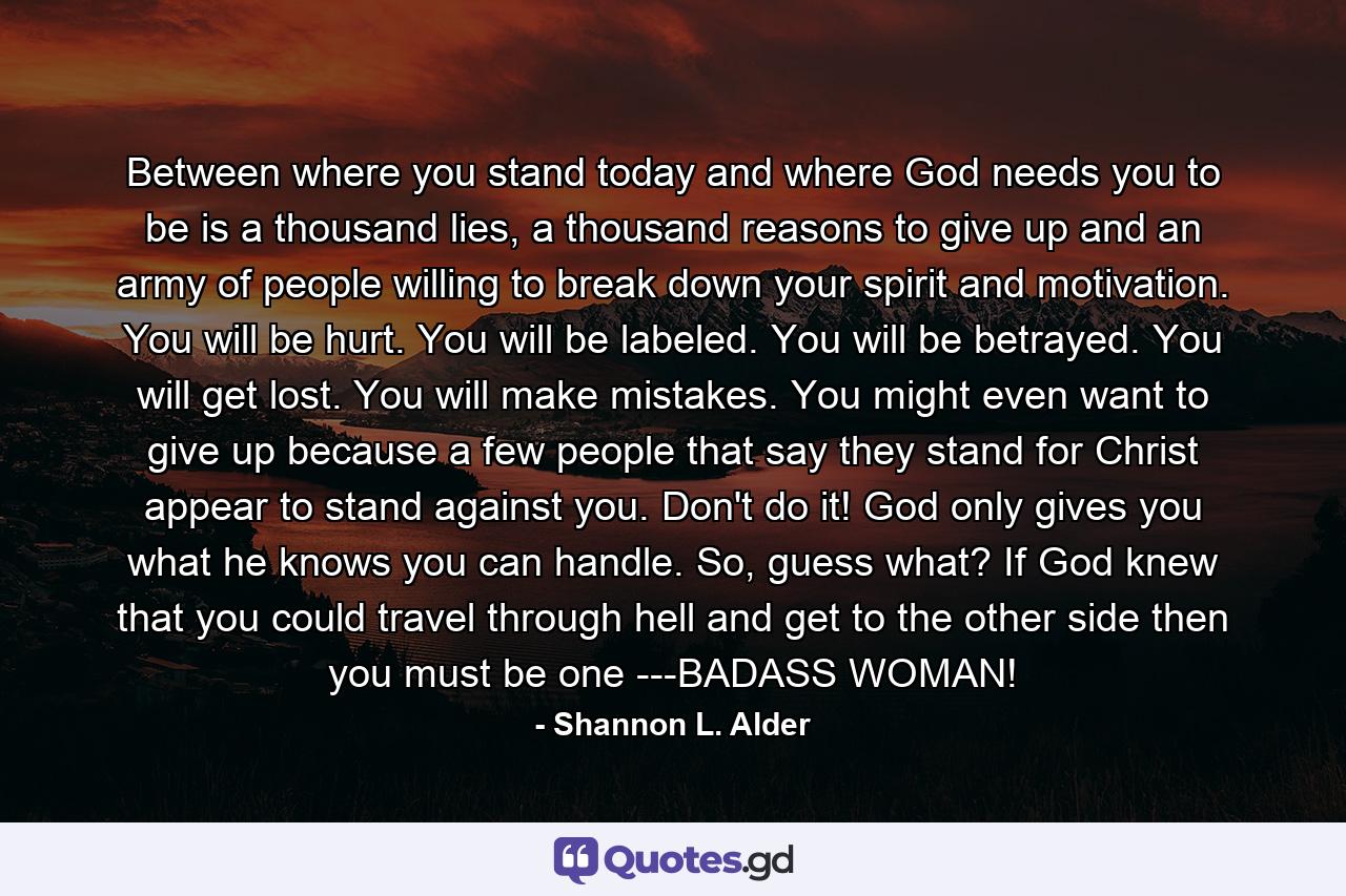 Between where you stand today and where God needs you to be is a thousand lies, a thousand reasons to give up and an army of people willing to break down your spirit and motivation. You will be hurt. You will be labeled. You will be betrayed. You will get lost. You will make mistakes. You might even want to give up because a few people that say they stand for Christ appear to stand against you. Don't do it! God only gives you what he knows you can handle. So, guess what? If God knew that you could travel through hell and get to the other side then you must be one ---BADASS WOMAN! - Quote by Shannon L. Alder