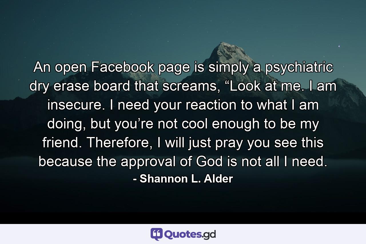 An open Facebook page is simply a psychiatric dry erase board that screams, “Look at me. I am insecure. I need your reaction to what I am doing, but you’re not cool enough to be my friend. Therefore, I will just pray you see this because the approval of God is not all I need. - Quote by Shannon L. Alder